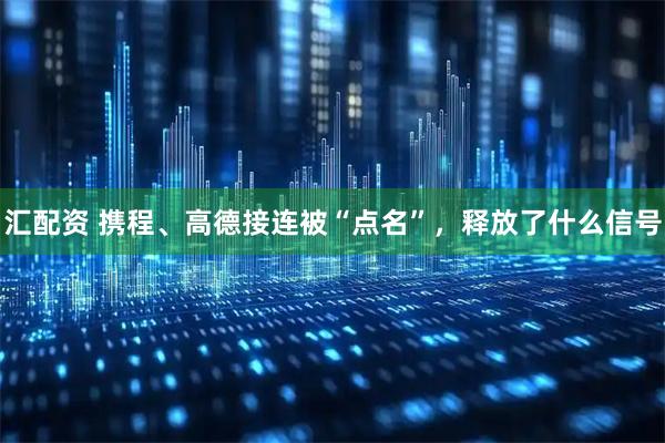 汇配资 携程、高德接连被“点名”，释放了什么信号