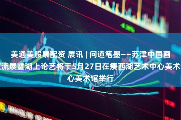 美通美股票配资 展讯 | 问道笔墨——苏津中国画学术交流展暨湖上论艺将于5月27日在瘦西湖艺术中心美术馆举行