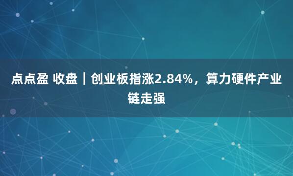 点点盈 收盘｜创业板指涨2.84%，算力硬件产业链走强