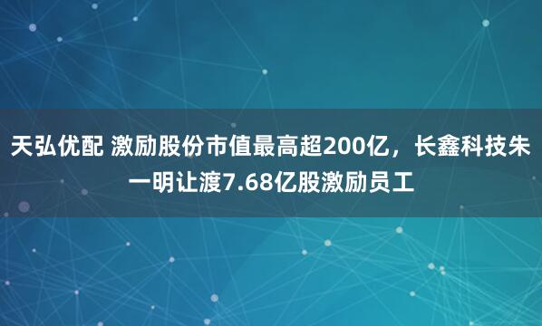 天弘优配 激励股份市值最高超200亿，长鑫科技朱一明让渡7.68亿股激励员工