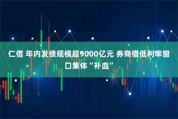 仁信 年内发债规模超9000亿元 券商借低利率窗口集体“补血”