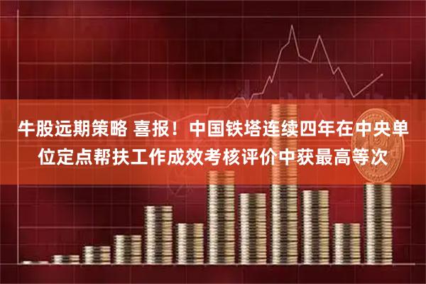 牛股远期策略 喜报！中国铁塔连续四年在中央单位定点帮扶工作成效考核评价中获最高等次