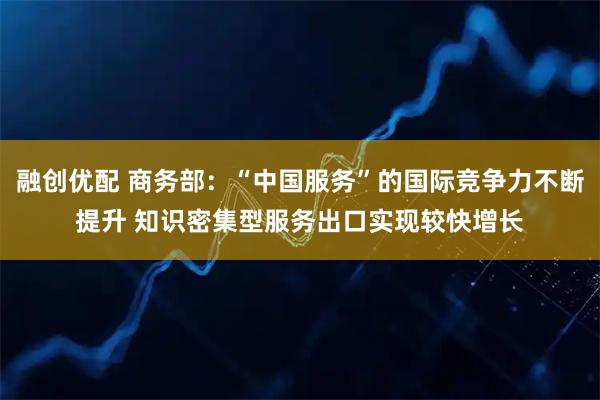 融创优配 商务部：“中国服务”的国际竞争力不断提升 知识密集型服务出口实现较快增长