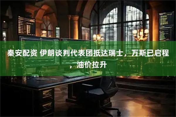 秦安配资 伊朗谈判代表团抵达瑞士,万斯已启程,油价拉升