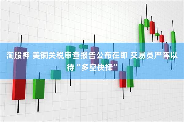 淘股神 美铜关税审查报告公布在即 交易员严阵以待“多空抉择”
