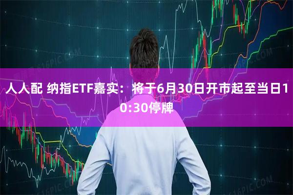 人人配 纳指ETF嘉实：将于6月30日开市起至当日10:30停牌