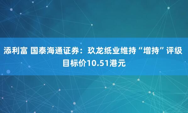 添利富 国泰海通证券：玖龙纸业维持“增持”评级 目标价10.51港元