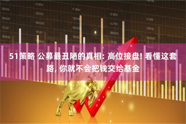 51策略 公募最丑陋的真相: 高位接盘! 看懂这套路, 你就不会把钱交给基金