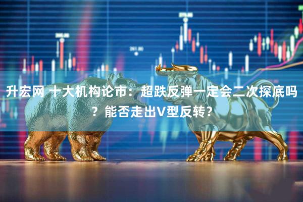 升宏网 十大机构论市：超跌反弹一定会二次探底吗？能否走出V型反转？